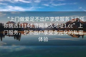 “上门做爱足不出户享受服务上门任你挑选1114d.官网永久地址1.cc”上门服务，足不出户享受多元化的私密体验