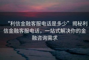 “利信金融客服电话是多少”揭秘利信金融客服电话，一站式解决你的金融咨询需求