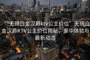 “无锡白金汉爵ktv公主价位”无锡白金汉爵KTV公主价位揭秘，豪华体验与最新动态