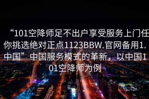 “101空降师足不出户享受服务上门任你挑选绝对正点1123BBW.官网备用1.中国”中国服务模式的革新，以中国101空降师为例