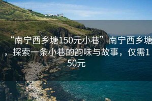 “南宁西乡塘150元小巷”南宁西乡塘，探索一条小巷的韵味与故事，仅需150元