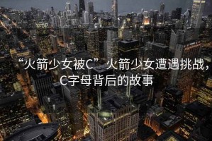 “火箭少女被C”火箭少女遭遇挑战，C字母背后的故事