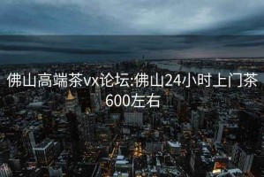 佛山高端茶vx论坛:佛山24小时上门茶600左右