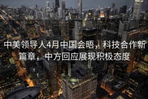 中美领导人4月中国会晤，科技合作新篇章，中方回应展现积极态度