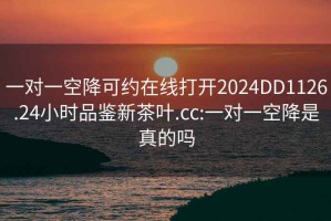 一对一空降可约在线打开2024DD1126.24小时品鉴新茶叶.cc:一对一空降是真的吗