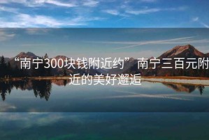 “南宁300块钱附近约”南宁三百元附近的美好邂逅