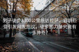 男子徒步3300公里抵达拉萨，容貌巨变引发网友热议，徒步的力量究竟有多神奇？