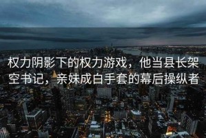 权力阴影下的权力游戏，他当县长架空书记，亲妹成白手套的幕后操纵者