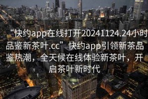 “快约app在线打开20241124.24小时品鉴新茶叶.cc”快约app引领新茶品鉴热潮，全天候在线体验新茶叶，开启茶叶新时代