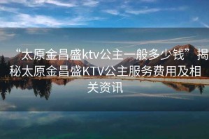 “太原金昌盛ktv公主一般多少钱”揭秘太原金昌盛KTV公主服务费用及相关资讯