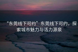 “东莞线下可约”东莞线下可约，探索城市魅力与活力源泉