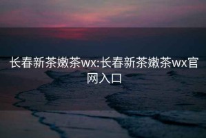 长春新茶嫩茶wx:长春新茶嫩茶wx官网入口