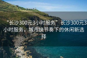 “长沙300元3小时服务”长沙300元3小时服务，城市快节奏下的休闲新选择