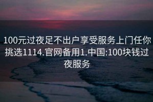 100元过夜足不出户享受服务上门任你挑选1114.官网备用1.中国:100块钱过夜服务