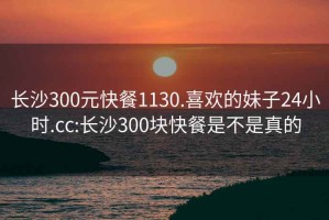 长沙300元快餐1130.喜欢的妹子24小时.cc:长沙300块快餐是不是真的