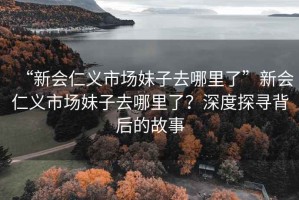 “新会仁义市场妹子去哪里了”新会仁义市场妹子去哪里了？深度探寻背后的故事