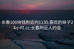 长春100块钱附近约1130.喜欢的妹子24小时.cc:长春附近人约会