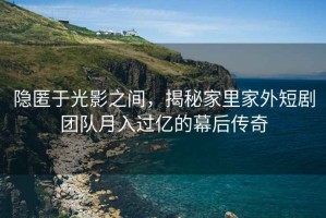 隐匿于光影之间，揭秘家里家外短剧团队月入过亿的幕后传奇