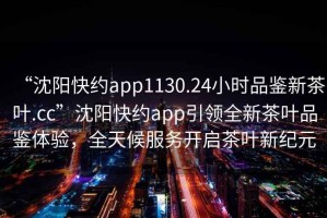 “沈阳快约app1130.24小时品鉴新茶叶.cc”沈阳快约app引领全新茶叶品鉴体验，全天候服务开启茶叶新纪元