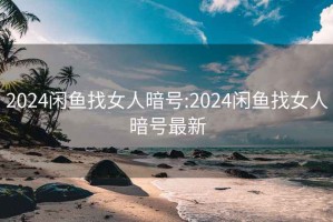 2024闲鱼找女人暗号:2024闲鱼找女人暗号最新