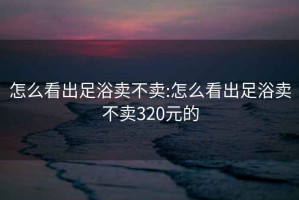 怎么看出足浴卖不卖:怎么看出足浴卖不卖320元的