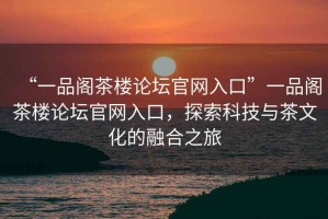 “一品阁茶楼论坛官网入口”一品阁茶楼论坛官网入口，探索科技与茶文化的融合之旅