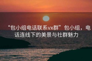 “包小组电话联系vx群”包小组，电话连线下的美景与社群魅力