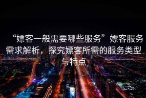 “嫖客一般需要哪些服务”嫖客服务需求解析，探究嫖客所需的服务类型与特点