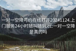 一对一空降可约在线打开20241124.上门服务24小时随叫随到.cc:一对一空降是真的吗