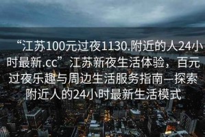 “江苏100元过夜1130.附近的人24小时最新.cc”江苏新夜生活体验，百元过夜乐趣与周边生活服务指南—探索附近人的24小时最新生活模式