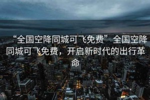 “全国空降同城可飞免费”全国空降同城可飞免费，开启新时代的出行革命