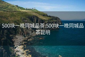 500块一晚同城品茶:500块一晚同城品茶昆明