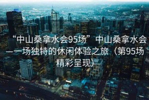 “中山桑拿水会95场”中山桑拿水会—一场独特的休闲体验之旅（第95场精彩呈现）