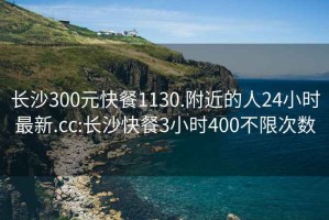 长沙300元快餐1130.附近的人24小时最新.cc:长沙快餐3小时400不限次数