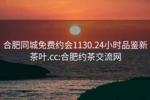 合肥同城免费约会1130.24小时品鉴新茶叶.cc:合肥约茶交流网