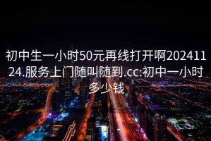 初中生一小时50元再线打开啊20241124.服务上门随叫随到.cc:初中一小时多少钱