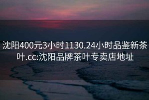 沈阳400元3小时1130.24小时品鉴新茶叶.cc:沈阳品牌茶叶专卖店地址