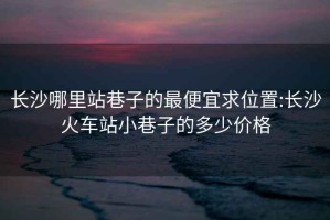 长沙哪里站巷子的最便宜求位置:长沙火车站小巷子的多少价格