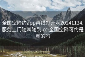 全国空降约app再线打开啊20241124.服务上门随叫随到.cc:全国空降可约是真的吗