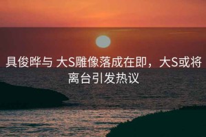 具俊晔与 大S雕像落成在即，大S或将离台引发热议