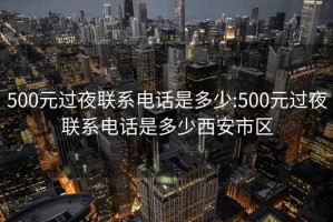 500元过夜联系电话是多少:500元过夜联系电话是多少西安市区