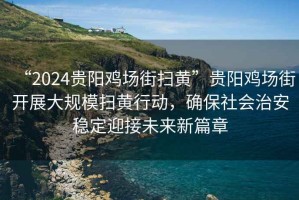 “2024贵阳鸡场街扫黄”贵阳鸡场街开展大规模扫黄行动，确保社会治安稳定迎接未来新篇章