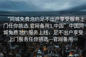 “同城免费泡约足不出户享受服务上门任你挑选.官网备用1.中国”中国同城免费泡约服务上线，足不出户享受上门服务任你挑选—官网备用一