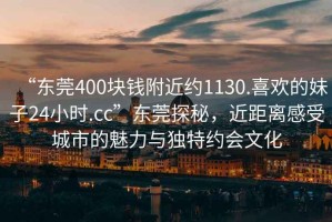 “东莞400块钱附近约1130.喜欢的妹子24小时.cc”东莞探秘，近距离感受城市的魅力与独特约会文化