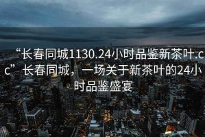 “长春同城1130.24小时品鉴新茶叶.cc”长春同城，一场关于新茶叶的24小时品鉴盛宴