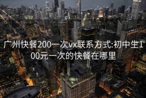 广州快餐200一次vx联系方式:初中生100元一次的快餐在哪里