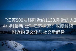 “江苏500块钱附近约1130.附近的人24小时最新.cc”江苏探索，深度解读附近约见文化与社交新趋势