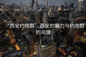 “西安约炮群”西安的魅力与约炮群的风情