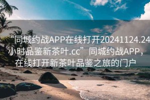 “同城约战APP在线打开20241124.24小时品鉴新茶叶.cc”同城约战APP，在线打开新茶叶品鉴之旅的门户