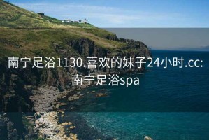 南宁足浴1130.喜欢的妹子24小时.cc:南宁足浴spa